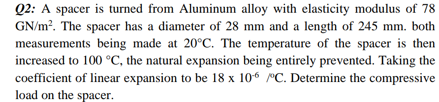 Q2: A spacer is turned from Aluminum alloy with elasticity modulus of 78
GN/m?. The spacer has a diameter of 28 mm and a length of 245 mm. both
measurements being made at 20°C. The temperature of the spacer is then
increased to 100 °C, the natural expansion being entirely prevented. Taking the
coefficient of linear expansion to be 18 x 10-6 °C. Determine the compressive
load on the spacer.
