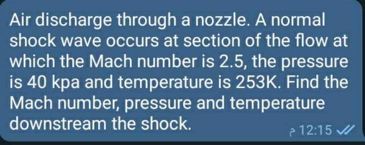 Air discharge through a nozzle. A normal
shock wave occurs at section of the flow at
which the Mach number is 2.5, the pressure
is 40 kpa and temperature is 253K. Find the
Mach number, pressure and temperature
downstream the shock.
e 12:15 /
