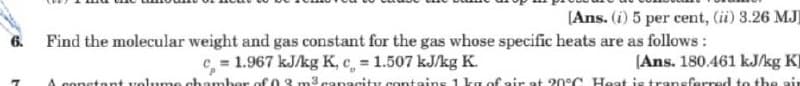 [Ans. (i) 5 per cent, (ii) 3.26 MJ
Find the molecular weight and gas constant for the gas whose specific heats are as follows :
= 1.967 kJ/kg K, c, 1.507 kJ/kg K.
6.
(Ans. 180.461 kJ/kg KI
A conetant volume chamber of 03 m3 canacity containss 1 kg of air at 20°C Heat is traneferred to the air
