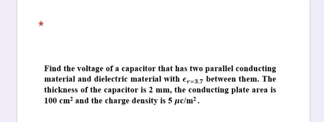 Find the voltage of a capacitor that has two parallel conducting
material and dielectric material with e,-3.7 between them. The
thickness of the capacitor is 2 mm, the conducting plate area is
100 cm? and the charge density is 5 µc/m2.
