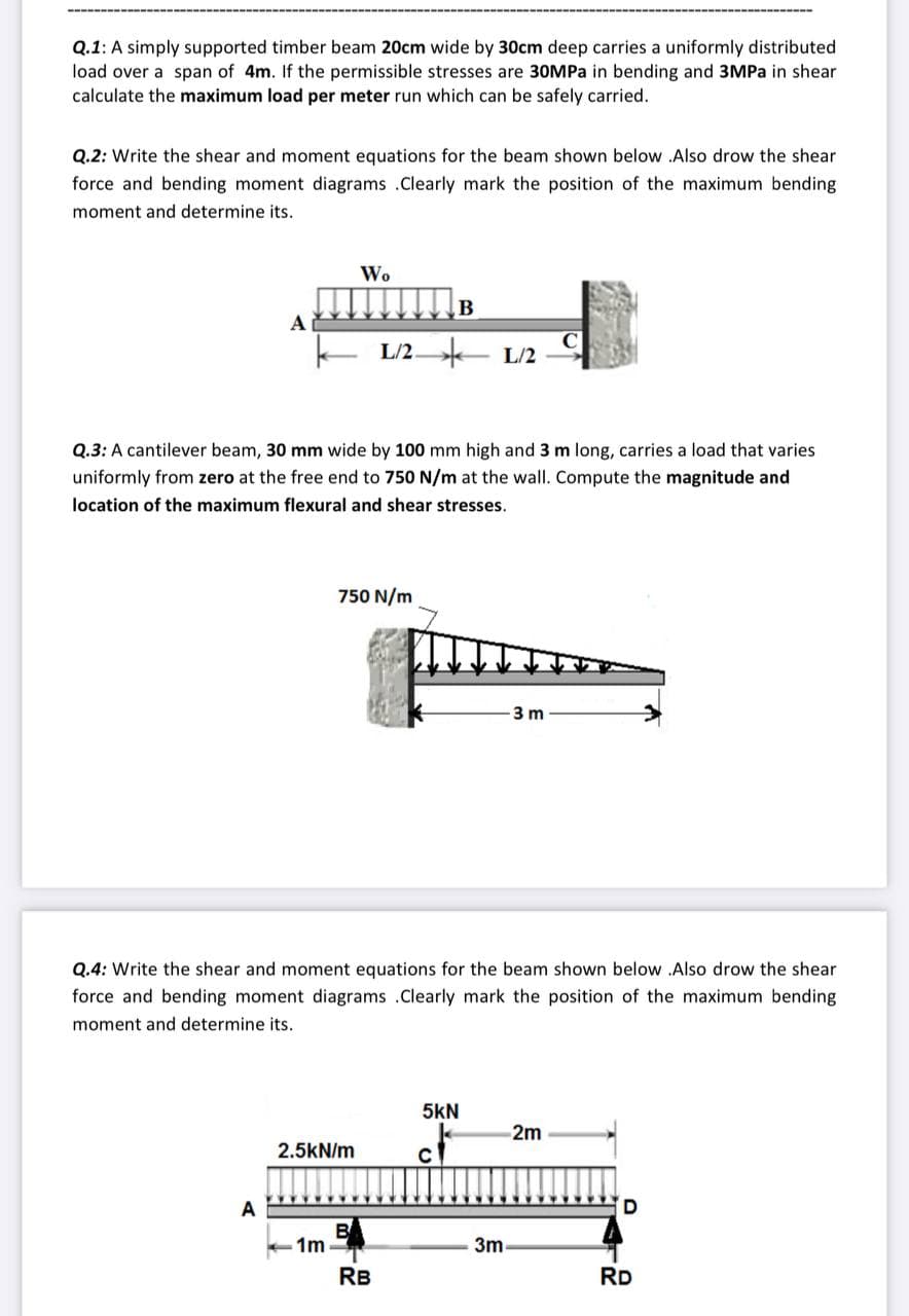 Q.1: A simply supported timber beam 20cm wide by 30cm deep carries a uniformly distributed
load over a span of 4m. If the permissible stresses are 30MPa in bending and 3MPa in shear
calculate the maximum load per meter run which can be safely carried.
Q.2: Write the shear and moment equations for the beam shown below .Also drow the shear
force and bending moment diagrams .Clearly mark the position of the maximum bending
moment and determine its.
Wo
B
A
C
L/2 - L/2
Q.3: A cantilever beam, 30 mm wide by 100 mm high and 3 m long, carries a load that varies
uniformly from zero at the free end to 750 N/m at the wall. Compute the magnitude and
location of the maximum flexural and shear stresses.
750 N/m
3 m
Q.4: Write the shear and moment equations for the beam shown below Also drow the shear
force and bending moment diagrams .Clearly mark the position of the maximum bending
moment and determine its.
5kN
2m
2.5kN/m
B
1m
3m
RB
RD
