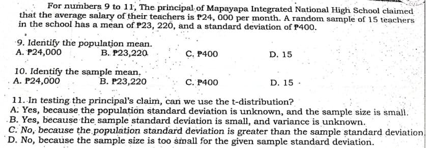 For numbers 9 to 11, The principal of Mapayapa Integrated National High School claimed
that the average salary of their teachers is f24, 000 per month. A random sample of 15 teachers
in the school has a mean of P23, 220, and a standard deviation of P400.
9. Identify the population mean.
A. P24,000
В. Р23,220
С. Р400
D. 15
10. Identify the sample mean.
A. P24,000
В. Р23,220
С. Р400
D. 15 ·
11. In testing the principal's claim, can we use the t-distribution?
A: Yes, because the population standard deviation is unknown, and the sample size is small.
.B. Yes, because the sample standard deviation is small, and variance is unknown.
C. No, because the population standard deviation is greater than the sample ștandard deviation
D. No, because the sample size is too small for the given sample standard deviation.

