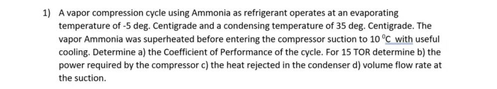 1) A vapor compression cycle using Ammonia as refrigerant operates at an evaporating
temperature of -5 deg. Centigrade and a condensing temperature of 35 deg. Centigrade. The
vapor Ammonia was superheated before entering the compressor suction to 10 °C with useful
cooling. Determine a) the Coefficient of Performance of the cycle. For 15 TOR determine b) the
power required by the compressor c) the heat rejected in the condenser d) volume flow rate at
the suction.