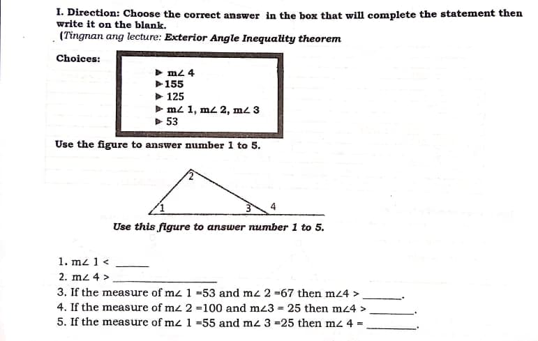 I. Direction: Choose the correct answer in the box that will complete the statement then
write it on the blank.
(Tingnan ang lecture: Exterior Angle Inequality theorem
Choices:
m2 4
155
> 125
m2 1, m2 2, m2 3
> 53
Use the figure to answer number 1 to 5.
Use this figure to answer number 1 to 5.
1. mz 1 <
2. mz 4 >
3. If the measure of me 1 =53 and mz 2 =67 then mz4 >
4. If the measure of mz 2 =100 and mz3 = 25 then m24 >
5. If the measure of mz 1 =55 and mz 3 =25 then mz 4 =
