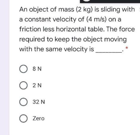 An object of mass (2 kg) is sliding with
a constant velocity of (4 m/s) on a
friction less horizontal table. The force
required to keep the object moving
with the same velocity is
O 8 N
O 2N
O 32 N
Zero
