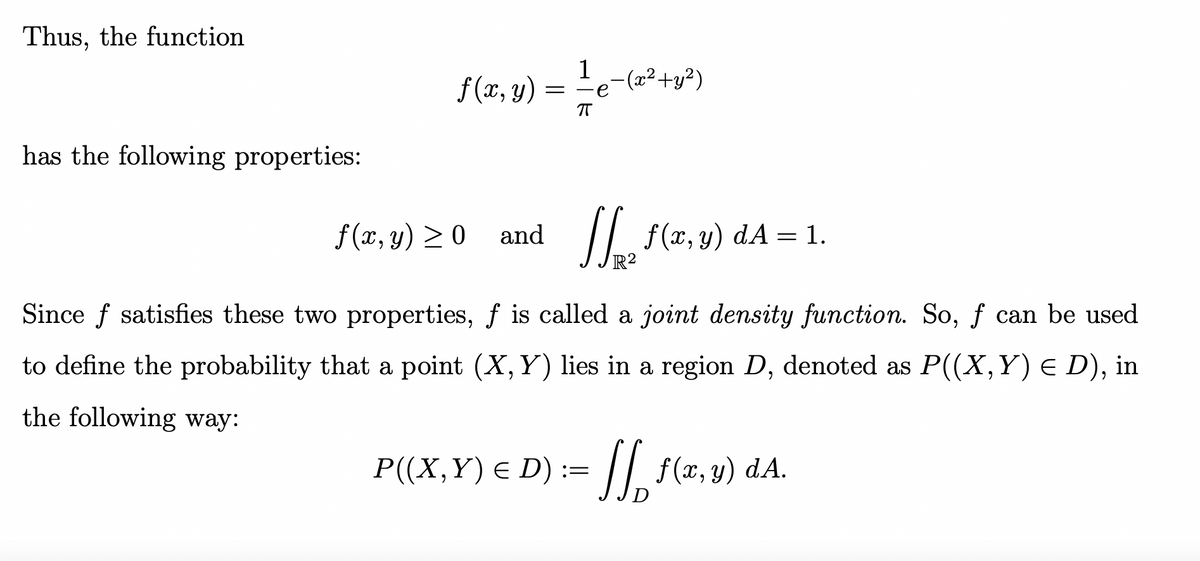 Thus, the function
has the following properties:
f (x, y)
=
1-(x²+y²)
ㅠ
f(x, y) ≥0 and [[ f(x,y) dA = 1.
Since f satisfies these two properties, f is called a joint density function. So, f can be used
to define the probability that a point (X, Y) lies in a region D, denoted as P((X, Y) € D), in
the following way:
P((X, Y) € D) := √√ ƒ (x,y) dA.