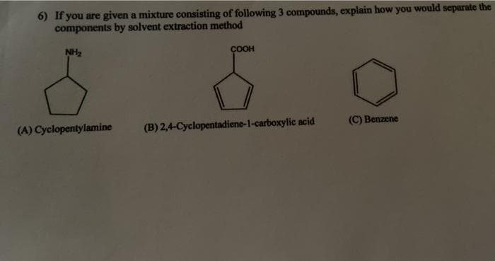 6) If you are given a mixture consisting of following 3 compounds, explain how you would separate the
components by solvent extraction method
NH2
ÇOOH
(A) Cyclopentylamine
(B) 2,4-Cyclopentadiene-1-carboxylic acid
(C) Benzene
