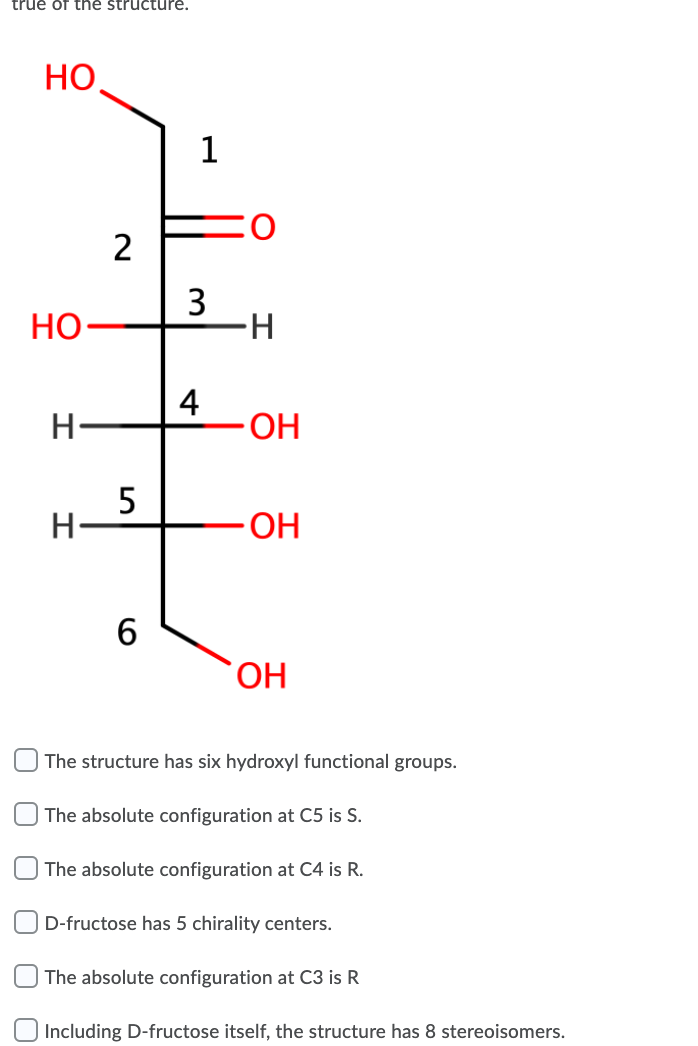 true of the structure.
НО
2
3
Но-
H-
4
ОН
5
H-
6
HO.
The structure has six hydroxyl functional groups.
The absolute configuration at C5 is S.
The absolute configuration at C4 is R.
D-fructose has 5 chirality centers.
The absolute configuration at C3 is R
Including D-fructose itself, the structure has 8 stereoisomers.
