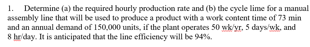 Determine (a) the required hourly production rate and (b) the cycle lime for a manual
assembly line that will be used to produce a product with a work content time of 73 min
and an annual demand of 150,000 units, if the plant operates 50 wk/yr, 5 days/wk, and
8 hr/day. It is anticipated that the line efficiency will be 94%.
1.
