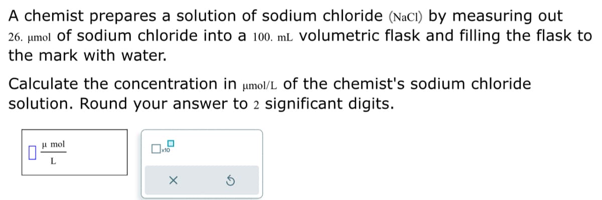 A chemist prepares a solution of sodium chloride (NaCl) by measuring out
26. μmol of sodium chloride into a 100. mL volumetric flask and filling the flask to
the mark with water.
Calculate the concentration in μmol/L of the chemist's sodium chloride
solution. Round your answer to 2 significant digits.
μmol
L
0x10
X