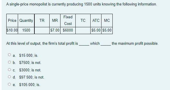 A single-price monopolist is currently producing 1500 units knowing the following information.
Fixed
TC
Price Quantity
ATC MC
TR
MR
Cost
$10.00 1500
S7.00 $6000
$5.00 $5.00
At this level of output, the firm's total profit is
which
the maximum profit possible.
a. $15 000; is.
O b. $7500; is not.
O c. $3000; is not.
O d. $97 500; is not.
e. $105 000; is.
