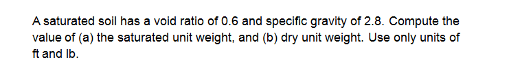 A saturated soil has a void ratio of 0.6 and specific gravity of 2.8. Compute the
value of (a) the saturated unit weight, and (b) dry unit weight. Use only units of
ft and Ib.
