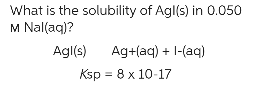 What is the solubility of Agl(s) in 0.050
M Nal(aq)?
Agl(s) Ag+(aq) + 1-(aq)
Ksp = 8 x 10-17