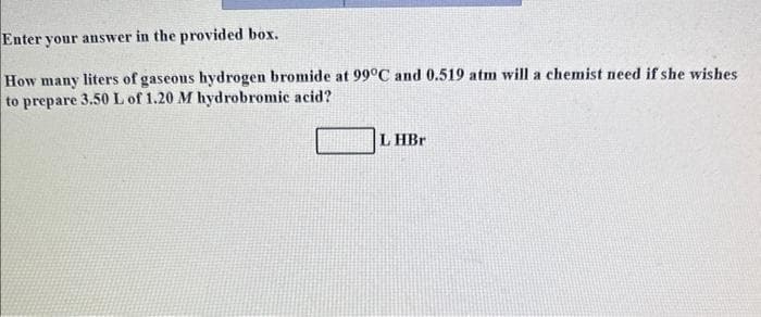 Enter your answer in the provided box.
How many liters of gaseous hydrogen bromide at 99°C and 0.519 atm will a chemist need if she wishes
to prepare 3.50 L of 1.20 M hydrobromic acid?
LHBr