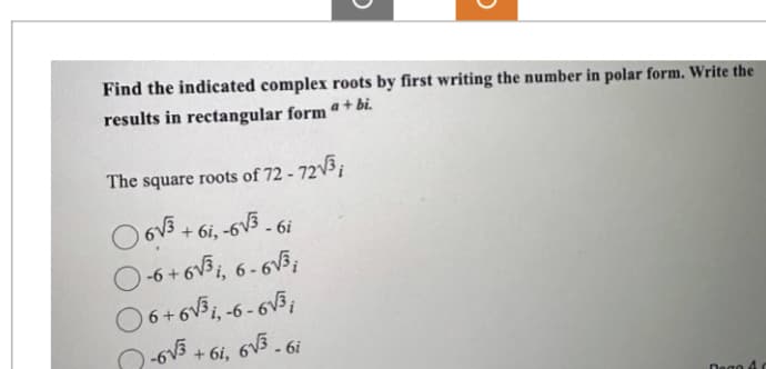 Find the indicated complex roots by first writing the number in polar form. Write the
results in rectangular form a + bi.
The square roots of 72 - 72√³;
6√3+61,-6√3 - 6i
O-6+6√³, 6-6√³;
06+6√³1,-6-6√3;
-6√3+6i, 6√3 - 6i
Degc