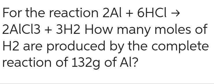 For the reaction 2Al + 6HCI →
2AlCl3 + 3H2 How many moles of
H2 are produced by the complete
reaction of 132g of Al?