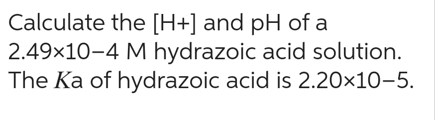 Calculate the [H+] and pH of a
2.49×10-4 M hydrazoic acid solution.
The Ka of hydrazoic acid is 2.20x10-5.