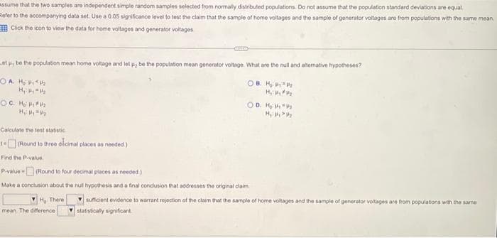 Assume that the two samples are independent simple random samples selected from normally distributed populations. Do not assume that the population standard deviations are equal.
Refer to the accompanying data set. Use a 0.05 significance level to test the claim that the sample of home voltages and the sample of generator voltages are from populations with the same mean
Click the icon to view the data for home voltages and generator voltages
et p, be the population mean home voltage and let u, be the population mean generator voltage. What are the null and alternative hypotheses?
OA H₂1₂
OB. HP P₂
H₂:₂₂
H₁ H₂ = 1/₂
OC. He #₂
H₁: My P₂
OD. H₂ HP₂
H₁: ₂₂
Calculate the test statistic
1-(Round to three decimal places as needed.)
Find the P-value
P-value (Round to four decimal places as needed)
Make a conclusion about the null hypothesis and a final conclusion that addresses the original claim.
YH, There
mean. The deference
sufficient evidence to warrant rejection of the claim that the sample of home voltages and the sample of generator voltages are from populations with the same
statistically significant