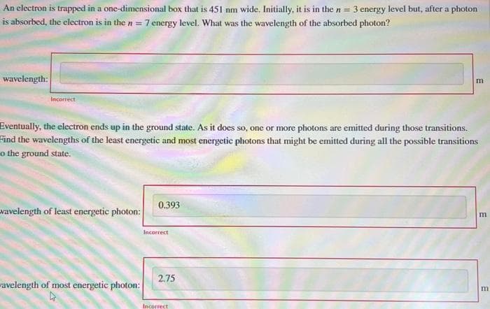 An electron is trapped in a
is absorbed, the electron is in the n=1 7 energy level. What was the wavelength of the absorbed photon?
wavelength:
one-dimensional box that is 451 nm wide. Initially, it is in the n = 3 energy level but, after a photon
Incorrect
Eventually, the electron ends up in the ground state. As it does so, one or more photons are emitted during those transitions.
Find the wavelengths of the least energetic and most energetic photons that might be emitted during all the possible transitions
o the ground state.
wavelength of least energetic photon:
wavelength of most energetic photon:
0.393
Incorrect
2.75
m
Incorrect
וח
m
