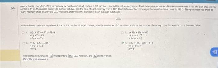 A company is upgrading office technology by purchasing inkjet printers, LCD monitors, and additional memory chips. The total number of pieces of hardware purchased is 49. The cost of each inkjet
K printer is $113, the cost of each LCD monitor is $127, and the cost of each memory chip is $82. The total amount of money spent on new hardware came to $4913. They purchased two times as
many memory chips as they did LCD monitors. Determine the number of each that was purchased.
Write a linear system of equations. Let x be the number of inkjet printers, y be the number of LCD monitors, and z be the number of memory chips. Choose the correct answer below
OA 113x 127y+822-4913
Ox+49y+8224913
x+y+22=49
-2y+z=33
x+y+z=127
-2y+z=113
OC 113x 822 4913
x+y+z=49
2y=z
The company purchased 49 inkjet printers, 113 LCD monitors, and 82 memory chips.
(Simplity your answers.)
D. 113x+127y+822-4913
x+y+z=49
2y=z
3