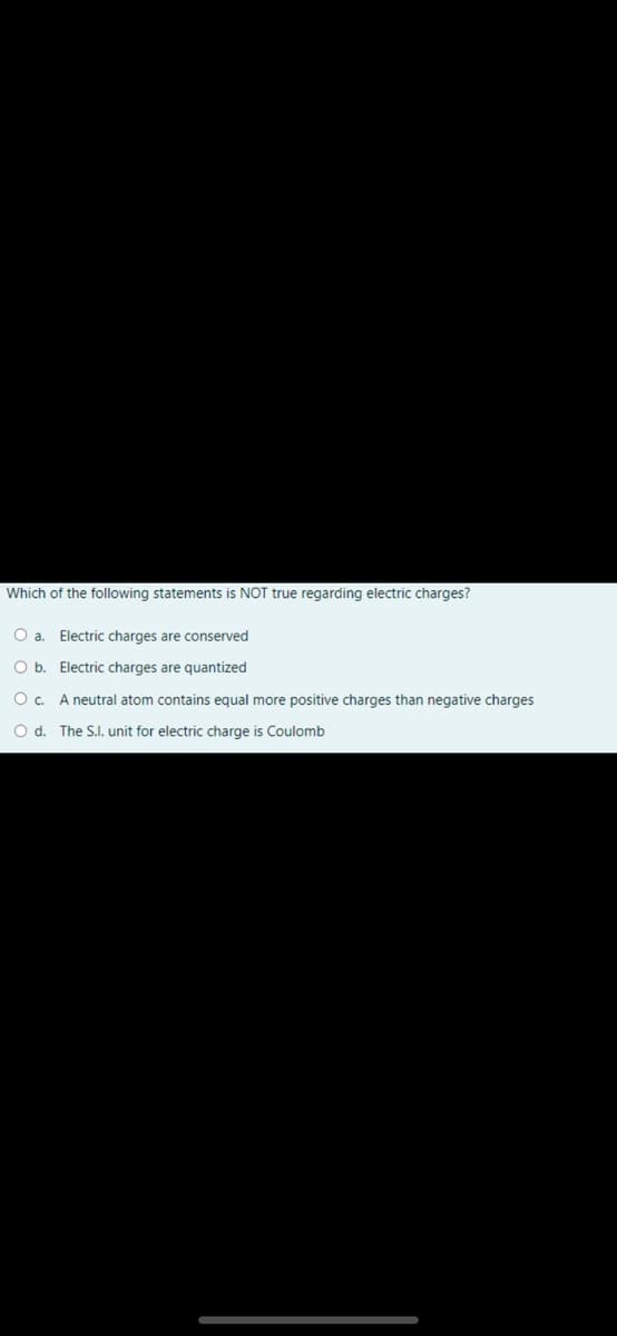 Which of the following statements is NOT true regarding electric charges?
O a. Electric charges are conserved
O b. Electric charges are quantized
O. A neutral atom contains equal more positive charges than negative charges
Od.
The S.I. unit for electric charge is Coulomb
