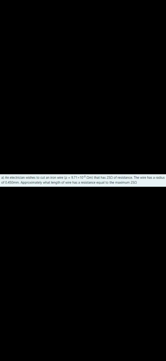 a) An electrician wishes to cut an iron wire (p = 9.71×10-8 Om) that has 250 of resistance. The wire has a radius
of 0.450mm. Approximately what length of wire has a resistance equal to the maximum 250

