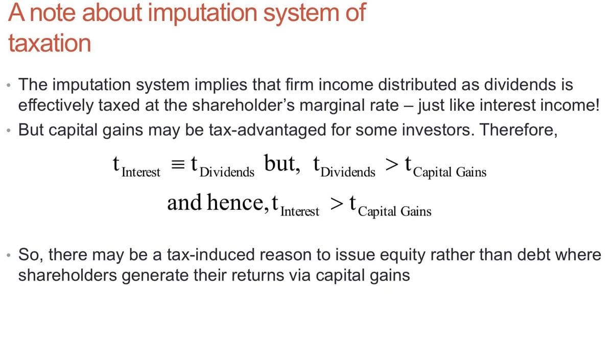 A note about imputation system of
taxation
The imputation system implies that firm income distributed as dividends is
effectively taxed at the shareholder's marginal rate – just like interest income!
-
But capital gains may be tax-advantaged for some investors. Therefore,
tinterest = tDividends but, tpividends > t
Capital Gains
and hence,tuterest >t
'Capital Gains
Interest
,
• So, there may be a tax-induced reason to issue equity rather than debt where
shareholders generate their returns via capital gains
