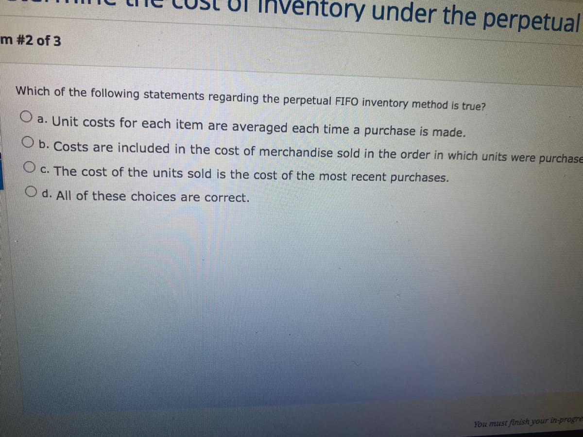 Ventory under the perpetual
m #2 of 3
Which of the following statements regarding the perpetual FIFO inventory method is true?
O a. Unit costs for each item are averaged each time a purchase is made.
b. Costs are included in the cost of merchandise sold in the order in which units were purchase
O c. The cost of the units sold is the cost of the most recent purchases.
O d. All of these choices are correct.
You must finish your in-progre
