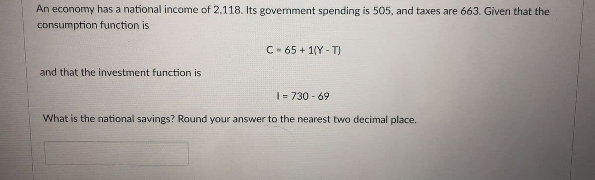 An economy has a national income of 2,118. Its government spending is 505, and taxes are 663. Given that the
consumption function is
C = 65 + 1(Y - T)
and that the investment function is
| = 730 - 69
What is the national savings? Round your answer to the nearest two decimal place.
