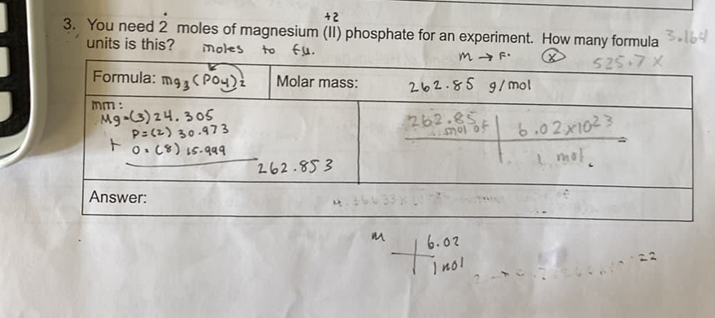 +2
3. You need 2 moles of magnesium (II) phosphate for an experiment. How many formula Sl64
units is this?
moles
to
m → F.
525.7x
Formula:
Molar mass:
262.85 9/mol
mm:
Mg-(3) 24.305
P=(2) 30.973
ト
262.85
6.02x1023
1, mot.
O. C8) 15.99
262.853
Answer:
6.02
ino!
