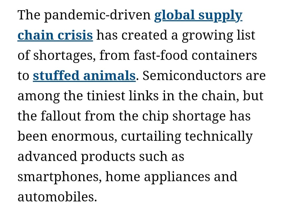 The pandemic-driven global supply.
chain crisis has created a growing list
of shortages, from fast-food containers
to stuffed animals. Semiconductors are
among the tiniest links in the chain, but
the fallout from the chip shortage has
been enormous, curtailing technically
advanced products such as
smartphones, home appliances and
automobiles.
