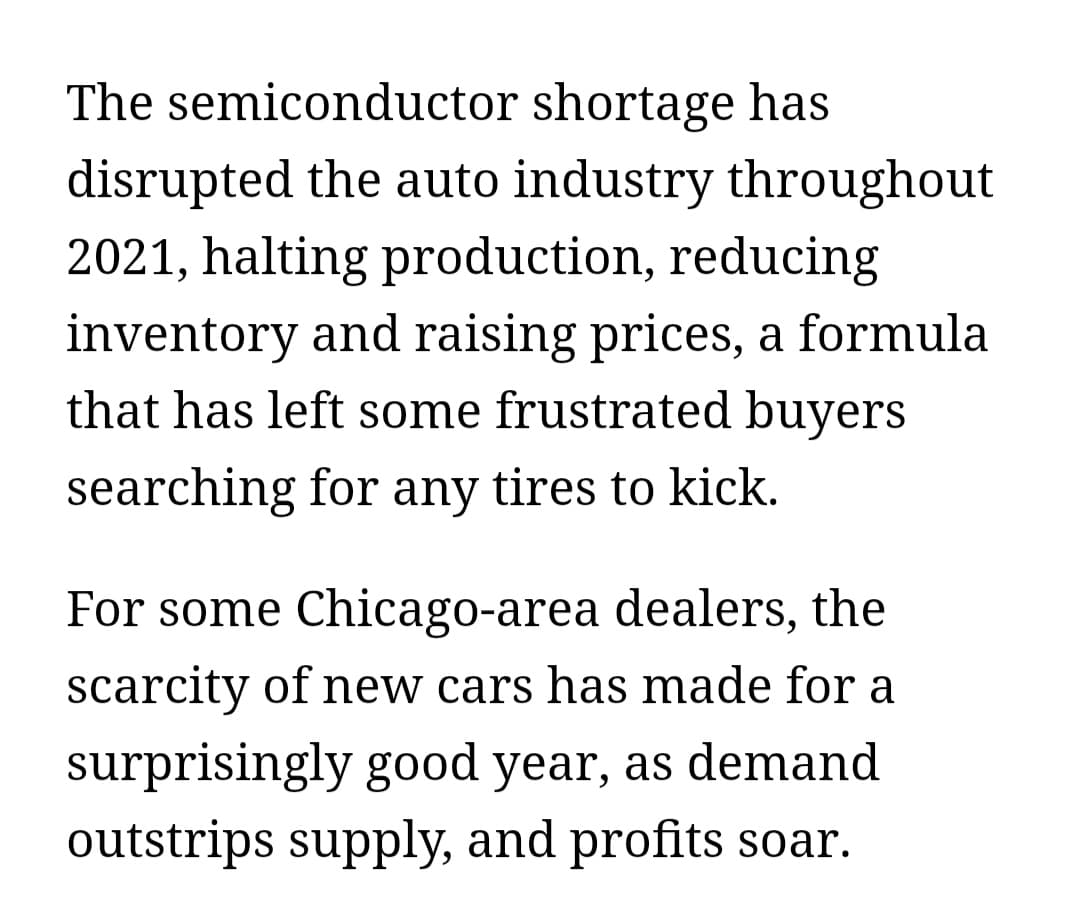 The semiconductor shortage has
disrupted the auto industry throughout
2021, halting production, reducing
inventory and raising prices, a formula
that has left some frustrated buyers
searching for any tires to kick.
For some Chicago-area dealers, the
scarcity of new cars has made for a
surprisingly good year, as demand
outstrips supply, and profits soar.
