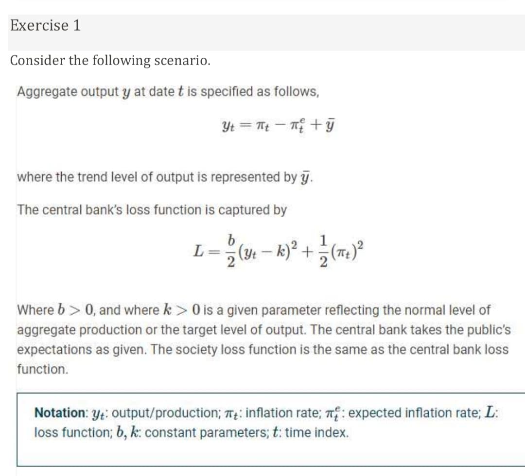 Exercise 1
Consider the following scenario.
Aggregate output y at date t is specified as follows,
Yt = Tt – T +ỹ
where the trend level of output is represented by y.
The central bank's loss function is captured by
L
2
(y: – k)² +(T)
2
Where b> 0, and where k > 0 is a given parameter reflecting the normal level of
aggregate production or the target level of output. The central bank takes the public's
expectations as given. The society loss function is the same as the central bank loss
function.
Notation: y;: output/production; T: inflation rate; n: expected inflation rate; L:
loss function; b, k: constant parameters; t: time index.
