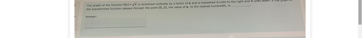 The graph of the function f(x) = /x Is stretched vertically by a factor of a and is translated 3 units to the right and 4 units down.
the transformed function passes through the point (5, 2), the value of a, to the nearest hundredth, Is
Answer:
