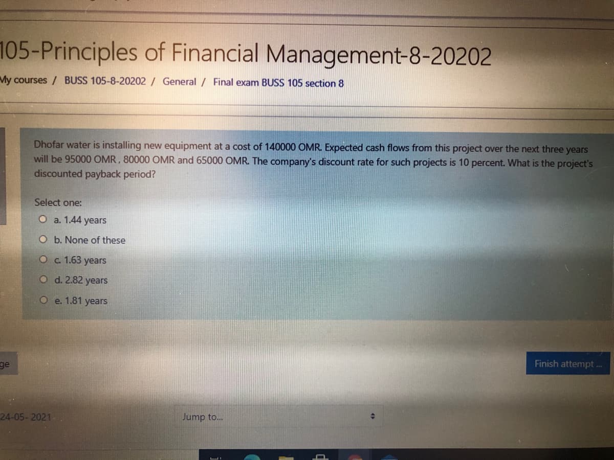 105-Principles of Financial Management-8-20202
My courses / BUSS 105-8-20202 / General / Final exam BUSS 105 section 8
Dhofar water is installing new equipment at a cost of 140000 OMR. Expected cash flows from this project over the next three years
will be 95000 OMR, 80000 OMR and 65000 OMR. The company's discount rate for such projects is 10 percent. What is the project's
discounted payback period?
Select one:
O a. 1.44 years
O b. None of these
O c. 1.63 years
O d. 2.82 years
O e. 1.81 years
Finish attempt .
ge
24-05- 2021
Jump to...
