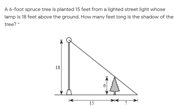 A 6-foot spruce tree is planted 15 feet from a lighted street light whose
lamp is 18 feet above the ground. How many feet long is the shadow of the
tree? *
18
15
