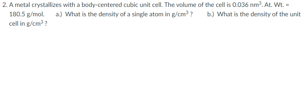 2. A metal crystallizes with a body-centered cubic unit cell. The volume of the cell is 0.036 nm³. At. Wt. =
a.) What is the density of a single atom in g/cm³ ?
180.5 g/mol.
cell in g/cm3 ?
b.) What is the density of the unit
