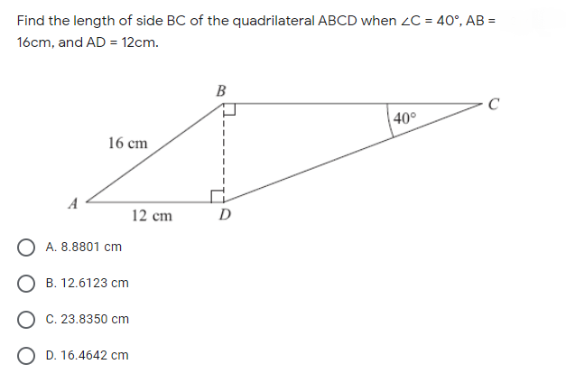 Find the length of side BC of the quadrilateral ABCD when 2C = 40°, AB =
16cm, and AD = 12cm.
B
C
40°
16 cm
12 cm
D
O A. 8.8801 cm
О в. 12.6123 ст
O C. 23.8350 cm
O D. 16.4642 cm
