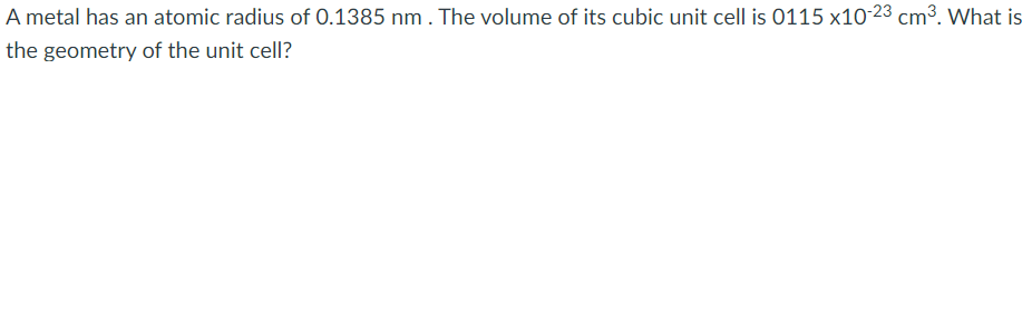 A metal has an atomic radius of 0.1385 nm. The volume of its cubic unit cell is 0115 x10-23 cm3. What is
the geometry of the unit cell?
