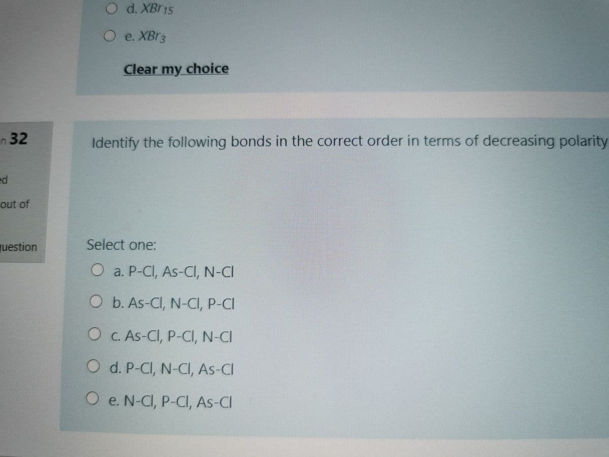 Od. XBr15
e. XBr3
Clear my choice
n32
Identify the following bonds in the correct order in terms of decreasing polarity
ed
out of
question
Select one:
O a. P-CI, As-CI, N-CI
O b. As-CI, N-CI, P-CI
O C. As-CI, P-CI, N-CI
O d. P-CI, N-CI, As-CI
O e. N-CI, P-CI, As-CI
