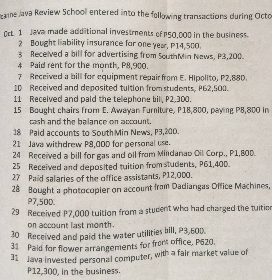 oanne Java Review School entered into the following transactions during Octo
Oct. 1 Java made additional investments of P50,000 in the business.
2 Bought liability insurance for one year, P14,500.
3 Received a bill for advertising from South Min News, P3,200.
4 Paid rent for the month, P8,900.
7
Received a bill for equipment repair from E. Hipolito, P2,880.
Received and deposited tuition from students, P62,500.
11 Received and paid the telephone bill, P2,300.
10
15
Bought chairs from E. Awayan Furniture, P18,800, paying P8,800 in
cash and the balance on account.
18 Paid accounts to South Min News, P3,200.
21 Java withdrew P8,000 for personal use.
24
Received a bill for gas and oil from Mindanao Oil Corp., P1,800.
25 Received and deposited tuition from students, P61,400.
27
Paid salaries of the office assistants, P12,000.
28 Bought a photocopier on account from Dadiangas Office Machines,
P7,500.
29 Received P7,000 tuition from a student who had charged the tuition
on account last month.
30
Received and paid the water utilities bill, P3,600.
31 Paid for flower arrangements for front office, P620.
31 Java invested personal computer, with a fair market value of
P12,300, in the business.