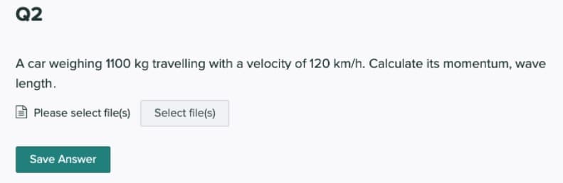 Q2
A car weighing 1100 kg travelling with a velocity of 120 km/h. Calculate its momentum, wave
length.
Please select file(s)
Select file(s)
Save Answer
