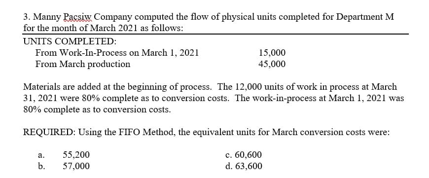 3. Manny Pacsiw Company computed the flow of physical units completed for Department M
for the month of March 2021 as follows:
UNITS COMPLETED:
From Work-In-Process on March 1, 2021
From March production
15,000
45,000
Materials are added at the beginning of process. The 12,000 units of work in process at March
31, 2021 were 80% complete as to conversion costs. The work-in-process at March 1, 2021 was
80% complete as to conversion costs.
REQUIRED: Using the FIFO Method, the equivalent units for March conversion costs were:
55,200
c. 60,600
а.
b.
57,000
d. 63,600
