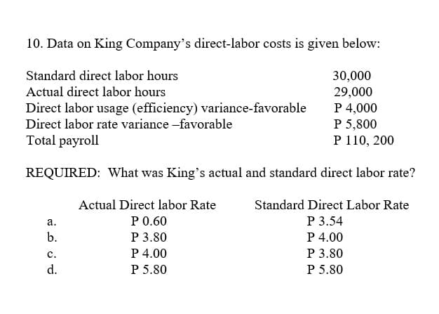 10. Data on King Company's direct-labor costs is given below:
Standard direct labor hours
30,000
Actual direct labor hours
Direct labor usage (efficiency) variance-favorable
Direct labor rate variance -favorable
29,000
P 4,000
P 5,800
P 110, 200
Total payroll
REQUIRED: What was King's actual and standard direct labor rate?
Actual Direct labor Rate
Standard Direct Labor Rate
P0.60
P 3.54
а.
Р 3.80
P 4.00
P 5.80
b.
P 4.00
Р 3.80
с.
d.
P 5.80
