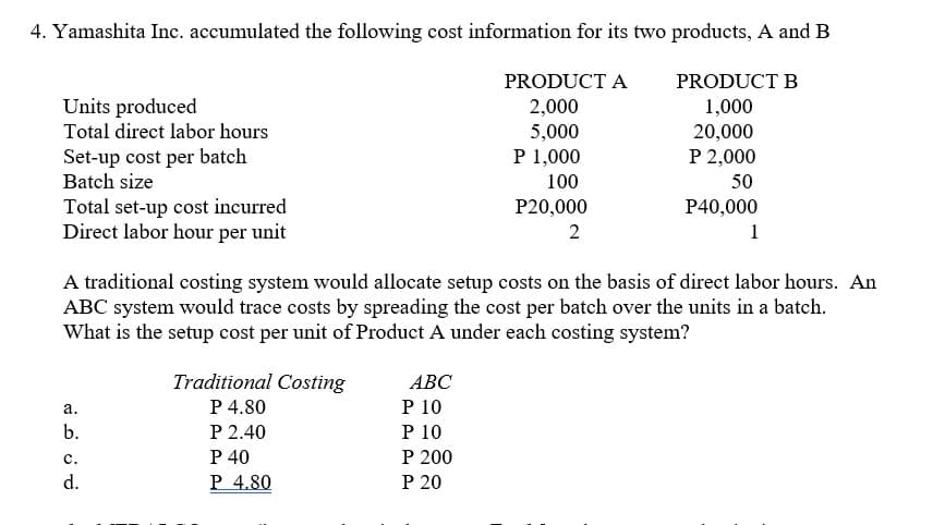 4. Yamashita Inc. accumulated the following cost information for its two products, A and B
PRODUCT A
PRODUCT B
Units produced
2,000
5,000
P 1,000
1,000
20,000
P 2,000
Total direct labor hours
Set-up cost per batch
Batch size
100
50
Total set-up cost incurred
Direct labor hour per unit
P20,000
P40,000
2
1
A traditional costing system would allocate setup costs on the basis of direct labor hours. An
ABC system would trace costs by spreading the cost per batch over the units in a batch.
What is the setup cost per unit of Product A under each costing system?
Traditional Costing
P 4.80
P 2.40
P 40
P 4.80
АВС
P 10
P 10
P 200
Р 20
а.
b.
с.
d.
