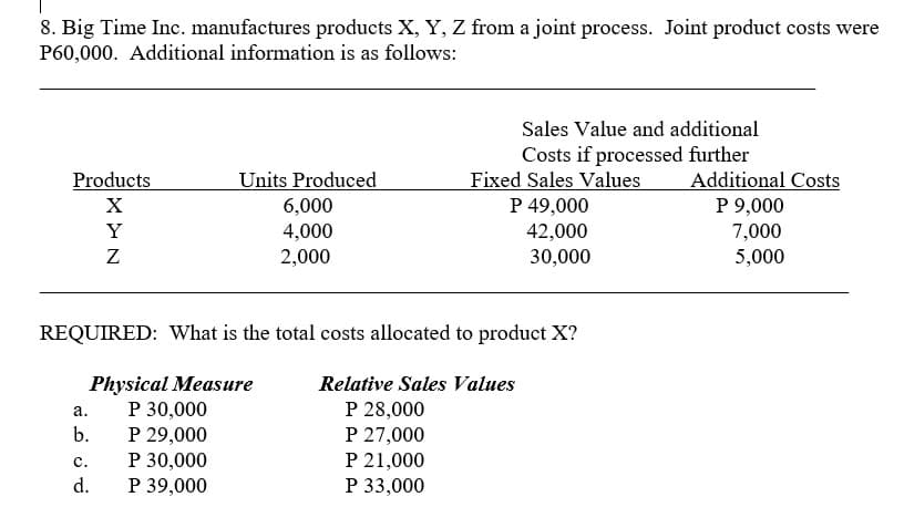 8. Big Time Inc. manufactures products X, Y, Z from a joint process. Joint product costs were
P60,000. Additional information is as follows:
Sales Value and additional
Costs if processed further
Fixed Sales Values
P 49,000
Products
Units Produced
Additional Costs
6,000
P 9,000
7,000
5,000
Y
4,000
2,000
42,000
30,000
REQUIRED: What is the total costs allocated to product X?
Physical Measure
P 30,000
P 29,000
P 30,000
P 39,000
Relative Sales Values
P 28,000
P 27,000
P 21,000
P 33,000
а.
b.
c.
d.
