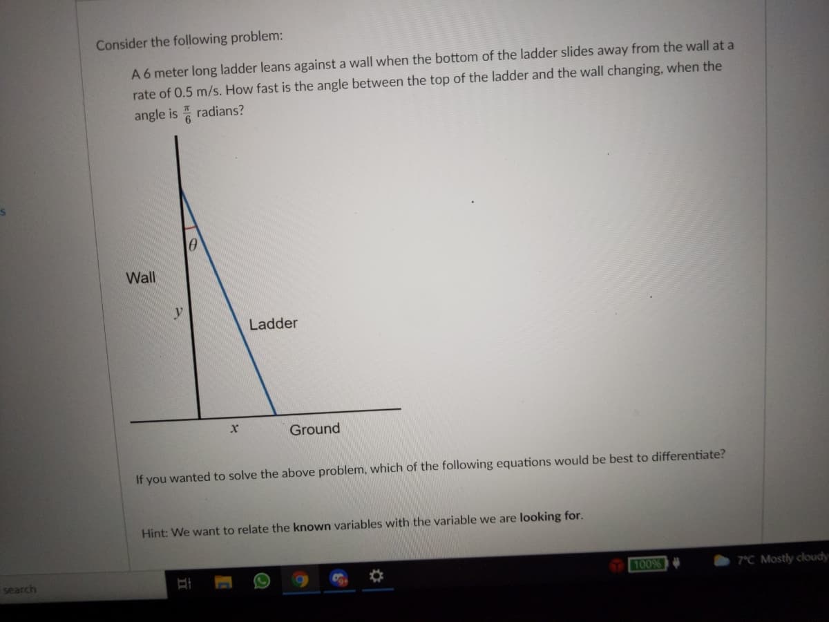 Consider the following problem:
A 6 meter long ladder leans against a wall when the bottom of the ladder slides away from the wall at a
rate of 0.5 m/s. How fast is the angle between the top of the ladder and the wall changing, when the
angle is 6
radians?
Wall
Ladder
Ground
If you wanted to solve the above problem, which of the following equations would be best to differentiate?
Hint: We want to relate the known variables with the variable we are looking for.
search
100%
7°C Mostly cloudy
