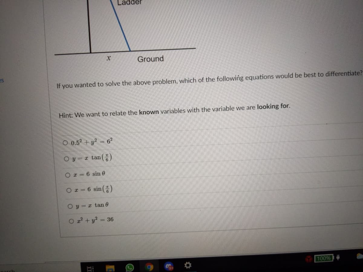 Ladder
Ground
es
If you wanted to solve the above problem, which of the following equations would be best to differentiate?
Hint: We want to relate the known variables with the variable we are looking for.
O 0.52 + y² = 6°
O y = r tan()
Or= 6 sin 0
Oz=6sin(종)
O y = x tan 0
O z + y? = 36
100%
