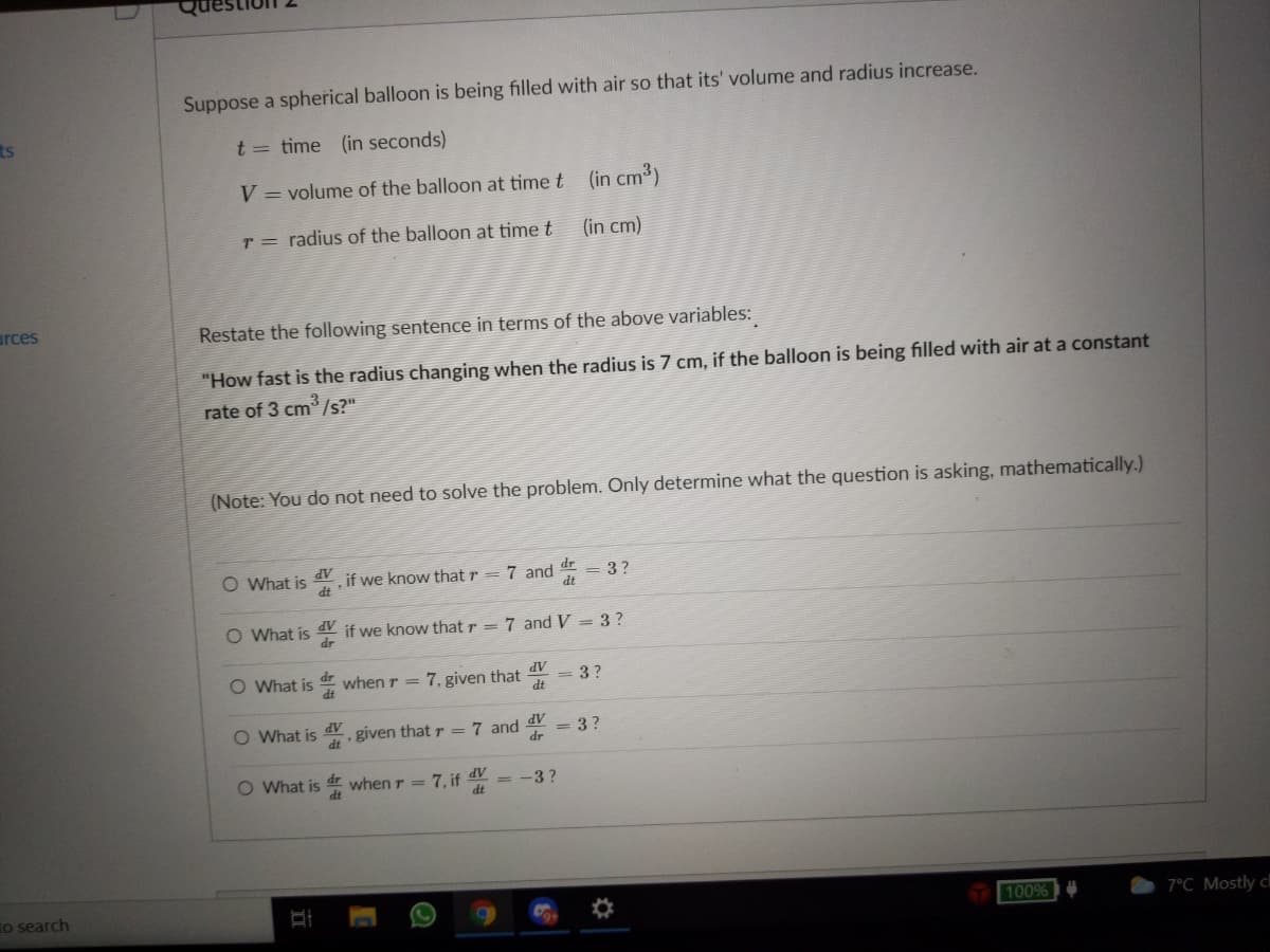 Suppose a spherical balloon is being filled with air so that its' volume and radius increase.
ts
t = time (in seconds)
V = volume of the balloon at time t (in cm3)
r = radius of the balloon at time t
(in cm)
arces
Restate the following sentence in terms of the above variables:
"How fast is the radius changing when the radius is 7 cm, if the balloon is being filled with air at a constant
rate of 3 cm /s?"
(Note: You do not need to solve the problem. Only determine what the question is asking, mathematically.)
O What is
dV
if we know that r = 7 and = 3?
dt
dt
O What is d if we know that r = 7 and V = 3 ?
AP
O What is when r = 7, given that
= 3?
AP
O What is . given that r = 7 and
AP
dr
= 3 ?
O What is d when r = 7, if 4Y
= -3?
to search
100%
7°C Mostly cl
II
