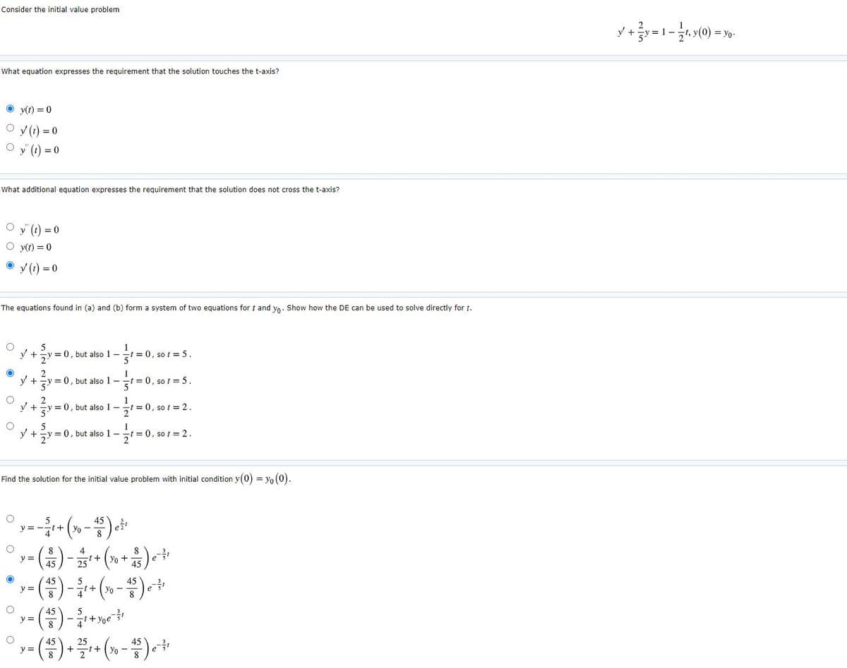 Consider the initial value problem
= yo.
What equation expresses the requirement that the solution touches the t-axis?
O y(t) = 0
O y (1) = 0
O y' (1) = 0
What additional equation expresses the requirement that the solution does not cross the t-axis?
y () = 0
O y(t) = 0
V (1) = 0
The equations found in (a) and (b) form a system of two equations for t and yo. Show how the DE can be used to solve directly for t.
y +y = 0, but also 1-
t = 0, so t
%3D
's= 105
y +=y = 0, but also 1-
5
t 0, so t = 5.
5
y +
= 0, but also 1-
t = 0, so t = 2.
5
y +
-v = 0, but also 1 -
= 0, so t = 2.
Find the solution for the initial value problem with initial condition y(0) = yo (0).
y =
+:
8
8
y =
8
Yo
4
45
45
y =
8
+ Vo -
45
y =
45
25
t+
45
y =
8
